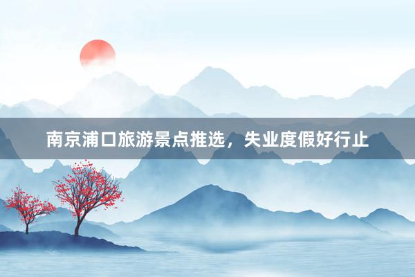 南京浦口旅游景点推选，失业度假好行止