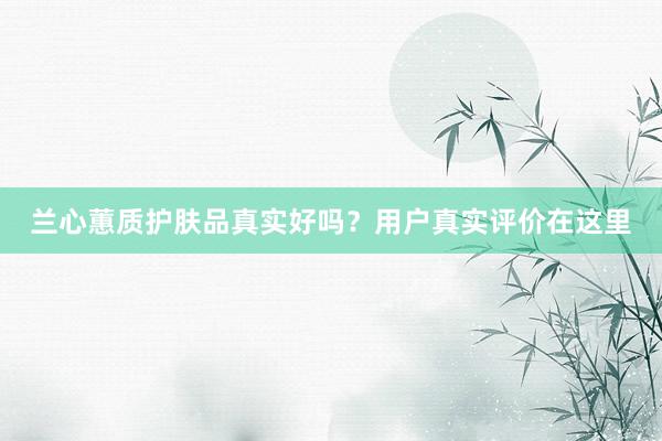 兰心蕙质护肤品真实好吗？用户真实评价在这里