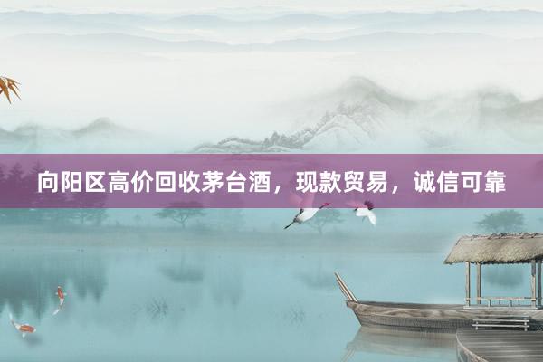 向阳区高价回收茅台酒，现款贸易，诚信可靠